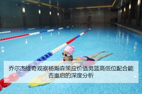 乔尔杰维奇观察杨瀚森策应价值男篮高低位配合能否重启的深度分析